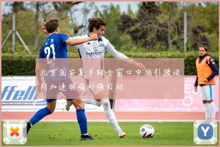 北京国安夏季转会窗口中场引援谈判加速明确补强目标