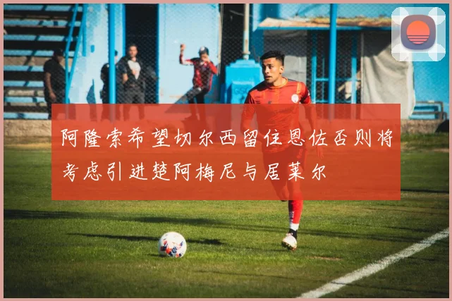 阿隆索希望切尔西留住恩佐否则将考虑引进楚阿梅尼与居莱尔