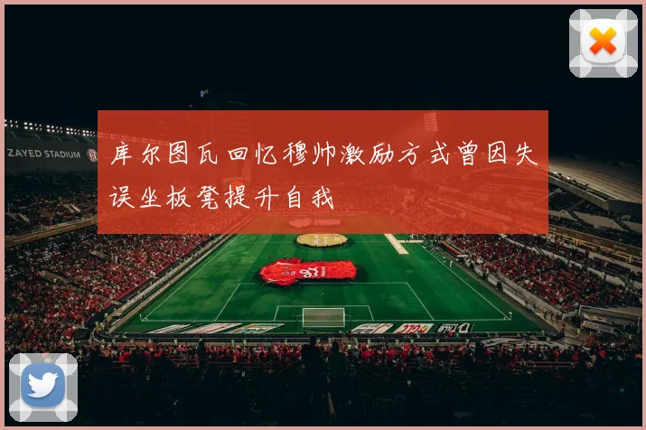 库尔图瓦回忆穆帅激励方式曾因失误坐板凳提升自我