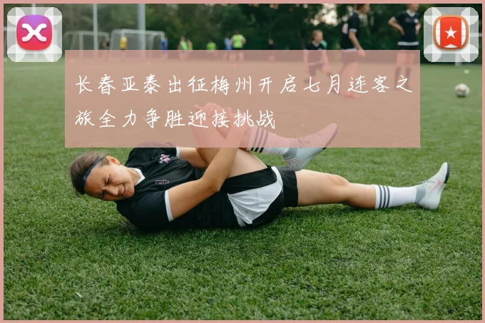 长春亚泰出征梅州开启七月连客之旅全力争胜迎接挑战