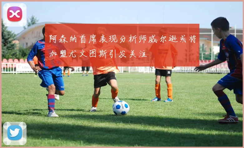 阿森纳首席表现分析师威尔逊或将加盟尤文图斯引发关注