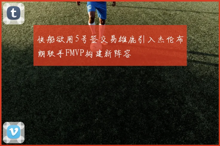 快船欲用5号签交易雄鹿引入杰伦布朗联手FMVP构建新阵容