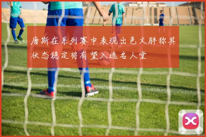 唐斯在系列赛中表现出色文胖称其状态稳定将有望入选名人堂