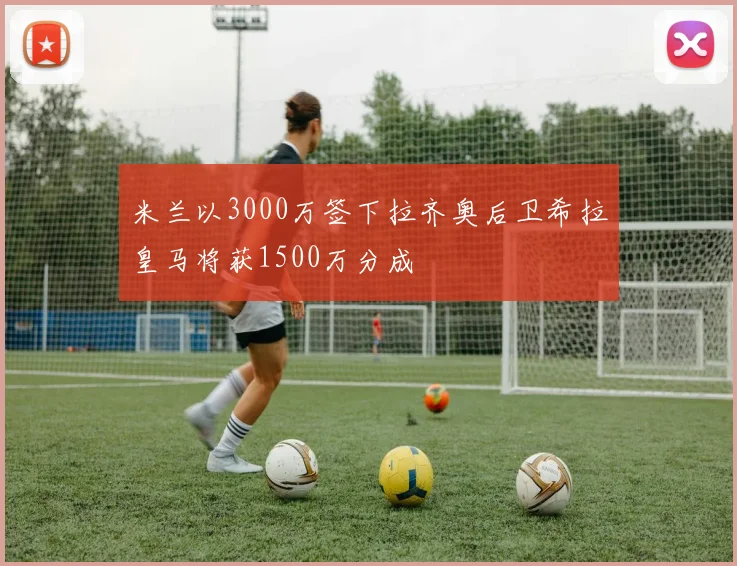 米兰以3000万签下拉齐奥后卫希拉皇马将获1500万分成