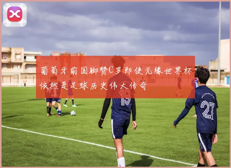 葡萄牙前国脚赞C罗即使无缘世界杯依然是足球历史伟大传奇