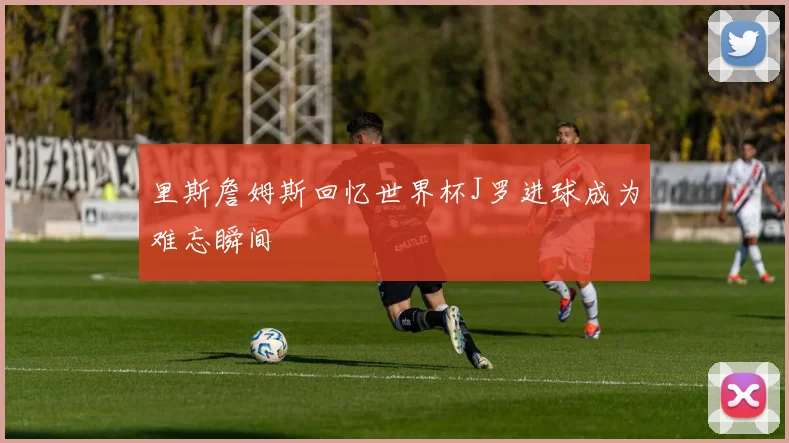 里斯詹姆斯回忆世界杯J罗进球成为难忘瞬间