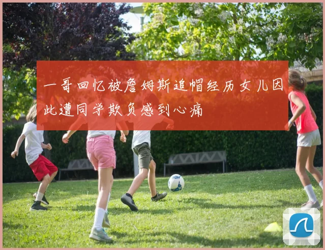 一哥回忆被詹姆斯追帽经历女儿因此遭同学欺负感到心痛